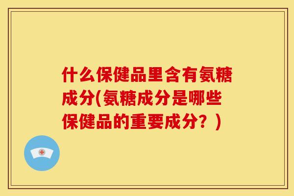 什么保健品里含有氨糖成分(氨糖成分是哪些保健品的重要成分？)