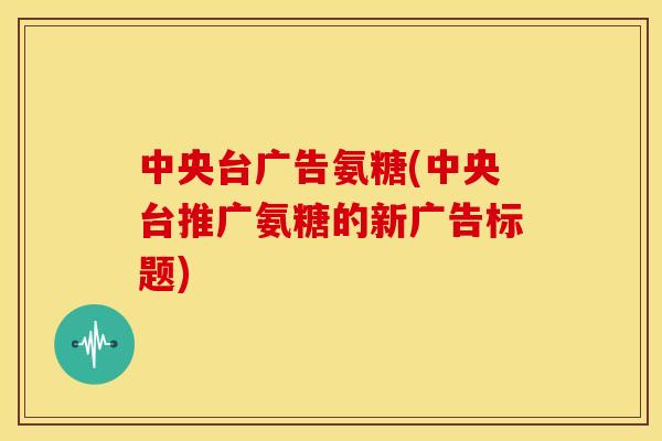 中央台广告氨糖(中央台推广氨糖的新广告标题)