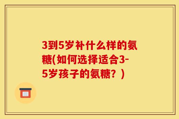 3到5岁补什么样的氨糖(如何选择适合3-5岁孩子的氨糖？)