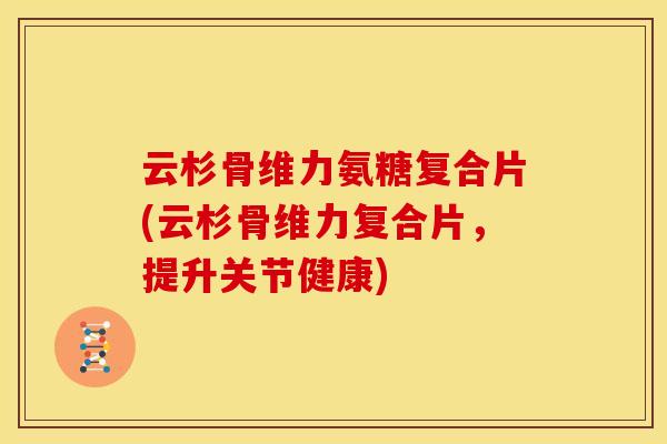 云杉骨维力氨糖复合片(云杉骨维力复合片，提升关节健康)