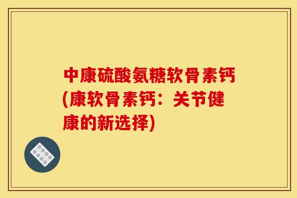 中康硫酸氨糖软骨素钙(康软骨素钙：关节健康的新选择)