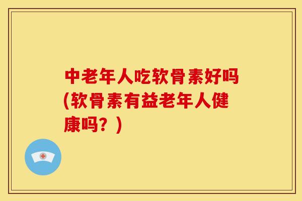 中老年人吃软骨素好吗(软骨素有益老年人健康吗？)