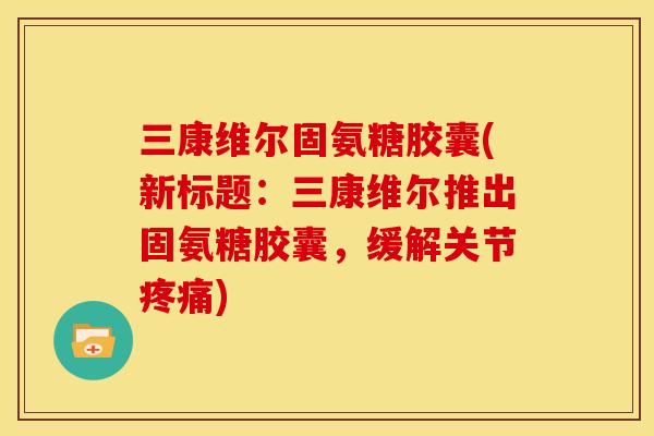 三康维尔固氨糖胶囊(新标题：三康维尔推出固氨糖胶囊，缓解关节疼痛)