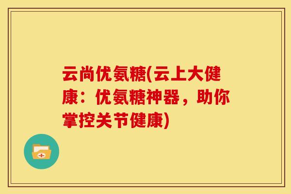 云尚优氨糖(云上大健康：优氨糖神器，助你掌控关节健康)