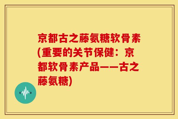京都古之藤氨糖软骨素(重要的关节保健：京都软骨素产品——古之藤氨糖)