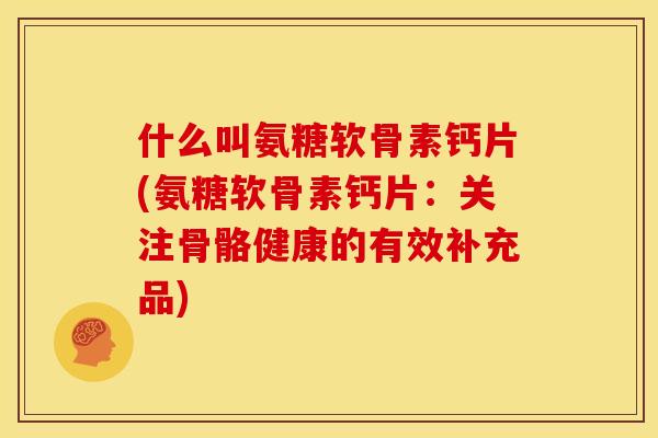 什么叫氨糖软骨素钙片(氨糖软骨素钙片：关注骨骼健康的有效补充品)