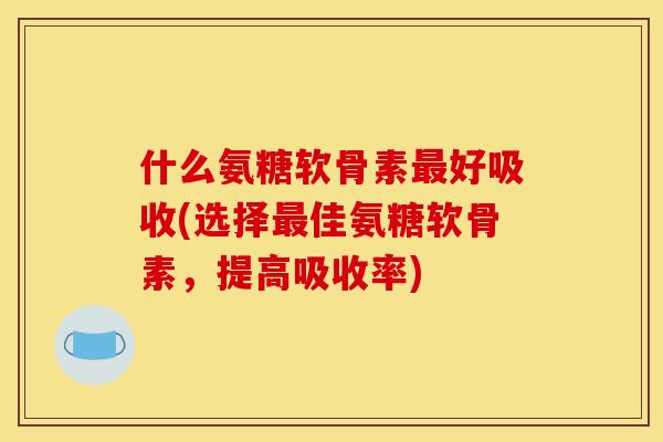 什么氨糖软骨素最好吸收(选择最佳氨糖软骨素，提高吸收率)