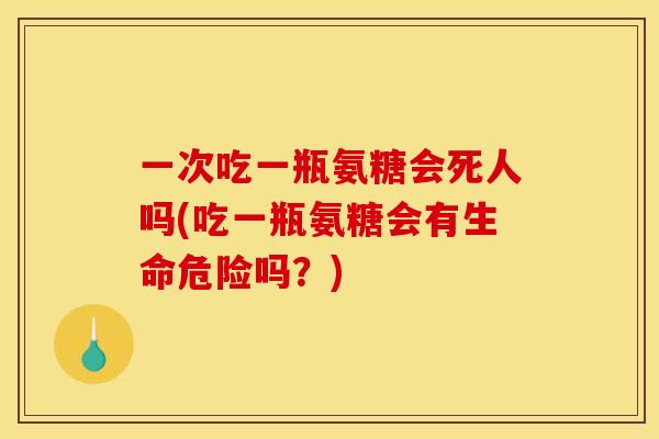 一次吃一瓶氨糖会死人吗(吃一瓶氨糖会有生命危险吗？)