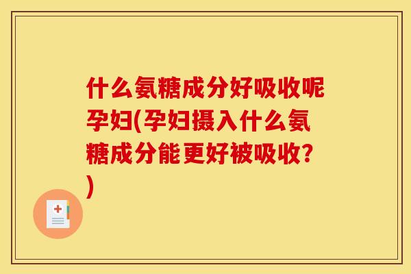 什么氨糖成分好吸收呢孕妇(孕妇摄入什么氨糖成分能更好被吸收？)