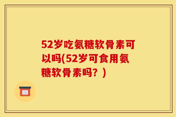 52岁吃氨糖软骨素可以吗(52岁可食用氨糖软骨素吗？)