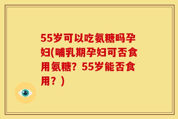 55岁可以吃氨糖吗孕妇(哺乳期孕妇可否食用氨糖？55岁能否食用？)
