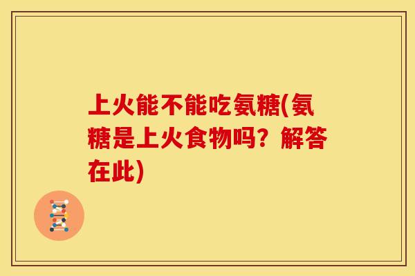 上火能不能吃氨糖(氨糖是上火食物吗？解答在此)