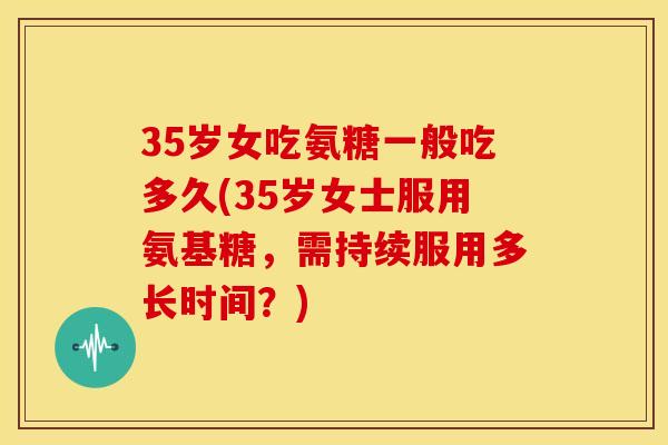 35岁女吃氨糖一般吃多久(35岁女士服用氨基糖，需持续服用多长时间？)
