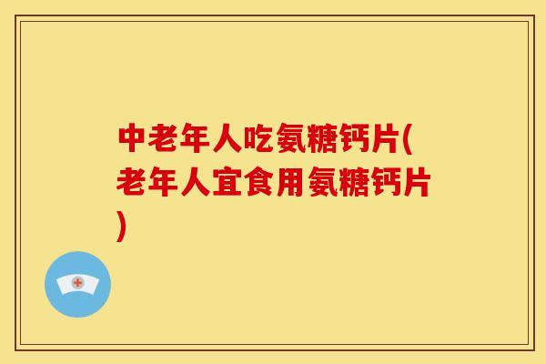 中老年人吃氨糖钙片(老年人宜食用氨糖钙片)