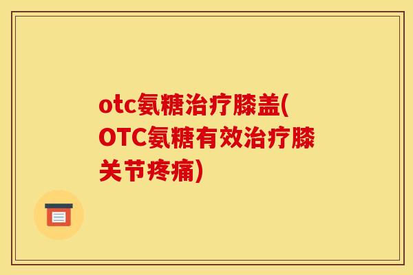 otc氨糖治疗膝盖(OTC氨糖有效治疗膝关节疼痛)