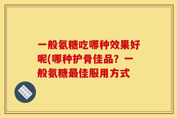 一般氨糖吃哪种效果好呢(哪种护骨佳品？一般氨糖最佳服用方式