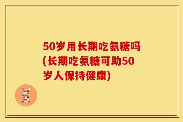 50岁用长期吃氨糖吗(长期吃氨糖可助50岁人保持健康)