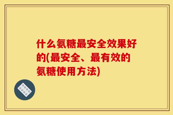 什么氨糖最安全效果好的(最安全、最有效的氨糖使用方法)