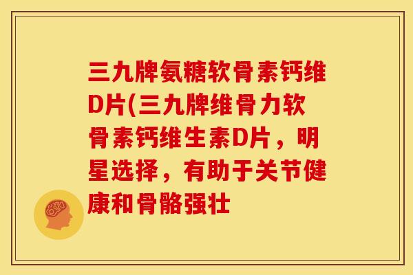 三九牌氨糖软骨素钙维D片(三九牌维骨力软骨素钙维生素D片，明星选择，有助于关节健康和骨骼强壮