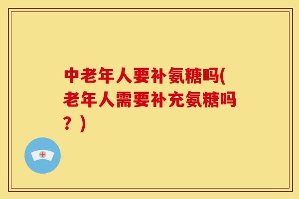 中老年人要补氨糖吗(老年人需要补充氨糖吗？)