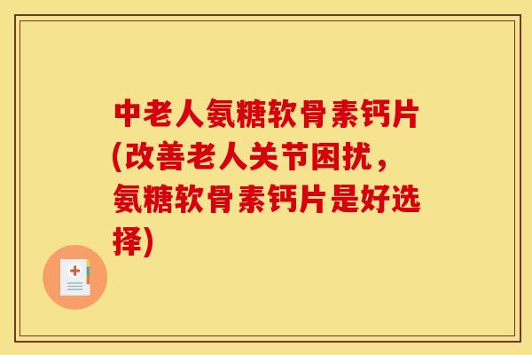 中老人氨糖软骨素钙片(改善老人关节困扰，氨糖软骨素钙片是好选择)