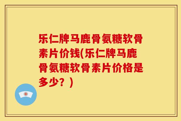 乐仁牌马鹿骨氨糖软骨素片价钱(乐仁牌马鹿骨氨糖软骨素片价格是多少？)