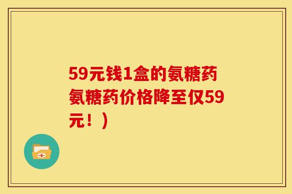 59元钱1盒的氨糖药氨糖药价格降至仅59元！)