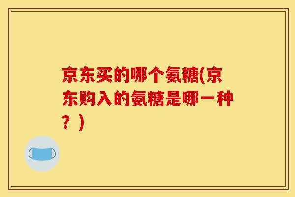 京东买的哪个氨糖(京东购入的氨糖是哪一种？)