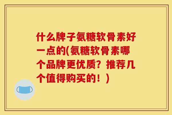 什么牌子氨糖软骨素好一点的(氨糖软骨素哪个品牌更优质？推荐几个值得购买的！)