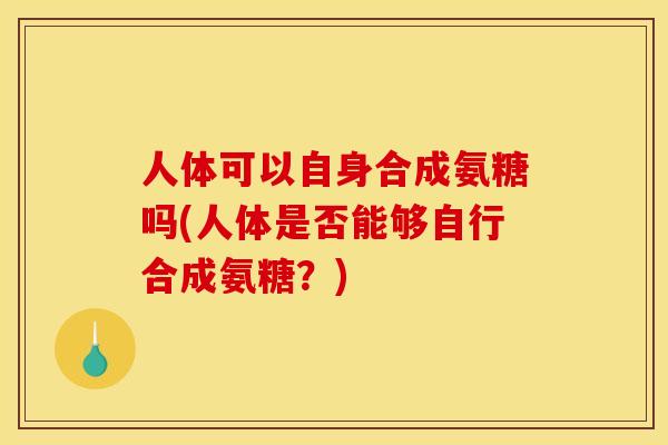 人体可以自身合成氨糖吗(人体是否能够自行合成氨糖？)