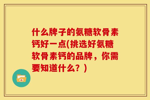 什么牌子的氨糖软骨素钙好一点(挑选好氨糖软骨素钙的品牌，你需要知道什么？)