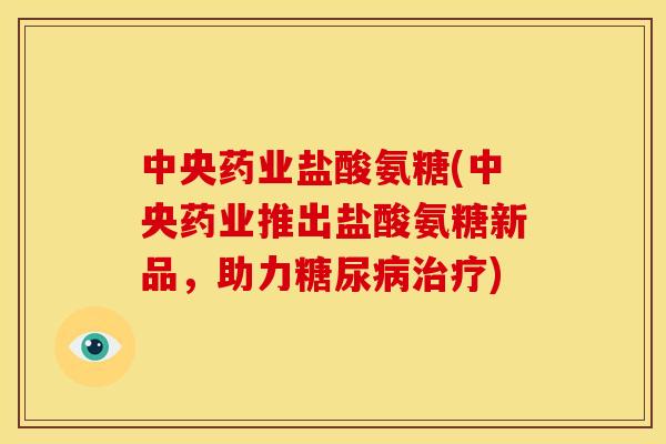 中央药业盐酸氨糖(中央药业推出盐酸氨糖新品，助力糖尿病治疗)-第1张图片-关节骑士
