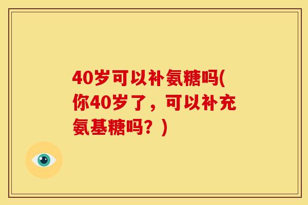 40岁可以补氨糖吗(你40岁了，可以补充氨基糖吗？)