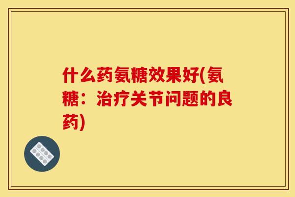 什么药氨糖效果好(氨糖：治疗关节问题的良药)