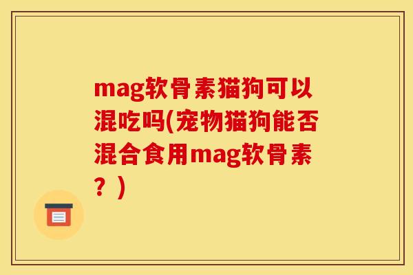 mag软骨素猫狗可以混吃吗(宠物猫狗能否混合食用mag软骨素？)
