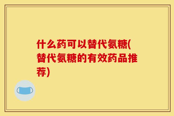 什么药可以替代氨糖(替代氨糖的有效药品推荐)