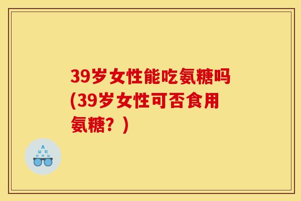 39岁女性能吃氨糖吗(39岁女性可否食用氨糖?)-第1张图片-关节骑士 39岁女性能吃氨糖吗(39岁女性可否食用氨糖?)-第1张图片-关节骑士
