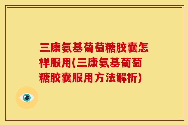 三康氨基葡萄糖胶囊怎样服用(三康氨基葡萄糖胶囊服用方法解析)