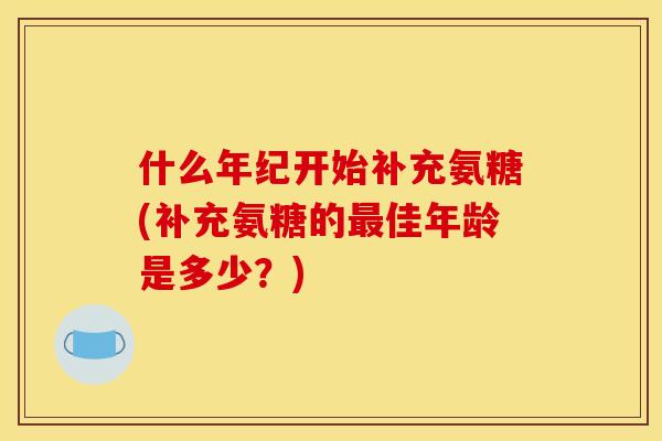 什么年纪开始补充氨糖(补充氨糖的最佳年龄是多少？)