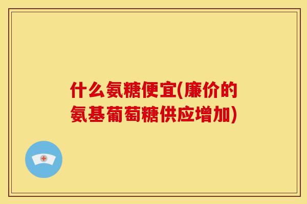 什么氨糖便宜(廉价的氨基葡萄糖供应增加)