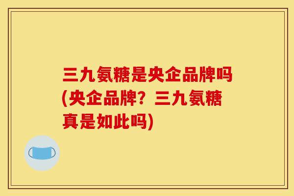三九氨糖是央企品牌吗(央企品牌？三九氨糖真是如此吗)