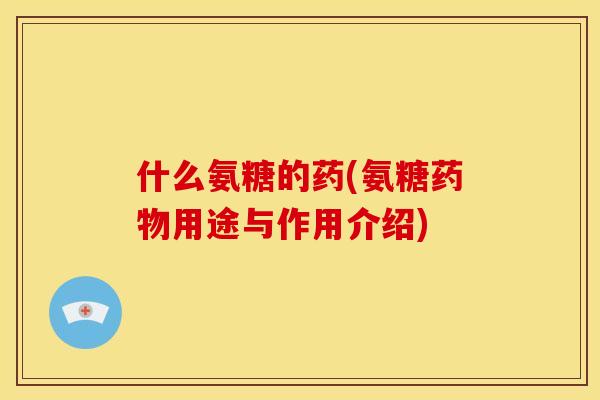 什么氨糖的药(氨糖药物用途与作用介绍)