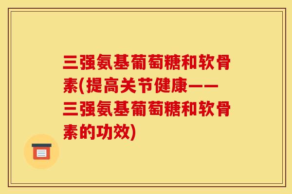 三强氨基葡萄糖和软骨素(提高关节健康——三强氨基葡萄糖和软骨素的功效)