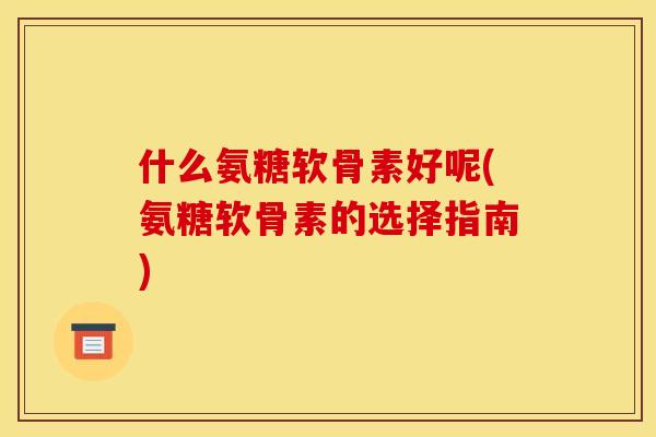 什么氨糖软骨素好呢(氨糖软骨素的选择指南)