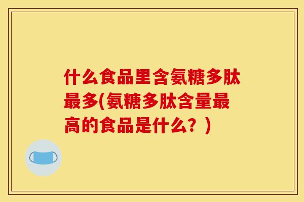 什么食品里含氨糖多肽最多(氨糖多肽含量最高的食品是什么？)