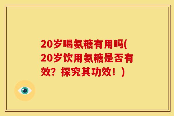 20岁喝氨糖有用吗(20岁饮用氨糖是否有效？探究其功效！)