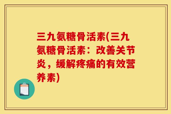 三九氨糖骨活素(三九氨糖骨活素：改善关节炎，缓解疼痛的有效营养素)