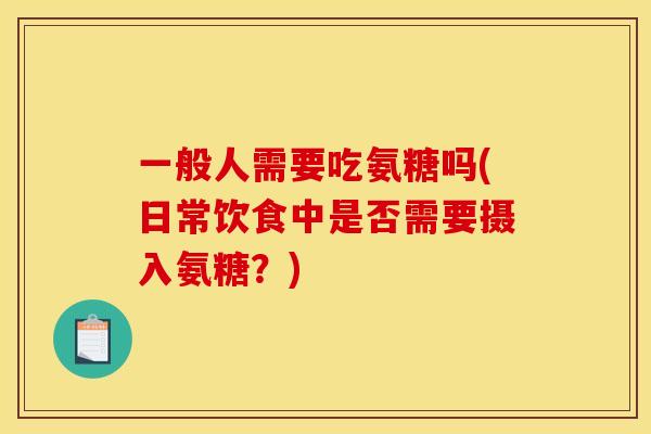一般人需要吃氨糖吗(日常饮食中是否需要摄入氨糖？)