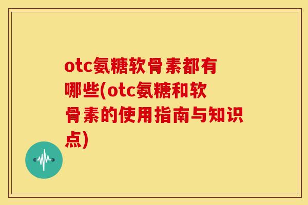 otc氨糖软骨素都有哪些(otc氨糖和软骨素的使用指南与知识点)