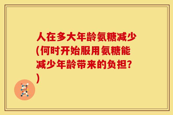 人在多大年龄氨糖减少(何时开始服用氨糖能减少年龄带来的负担？)